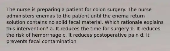 The nurse is preparing a patient for colon surgery. The nurse administers enemas to the patient until the enema return solution contains no solid fecal material. Which rationale explains this intervention? a. It reduces the time for surgery b. It reduces the risk of hemorrhage c. It reduces postoperative pain d. It prevents fecal contamination