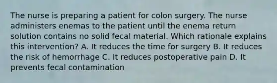 The nurse is preparing a patient for colon surgery. The nurse administers enemas to the patient until the enema return solution contains no solid fecal material. Which rationale explains this intervention? A. It reduces the time for surgery B. It reduces the risk of hemorrhage C. It reduces postoperative pain D. It prevents fecal contamination