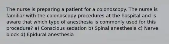 The nurse is preparing a patient for a colonoscopy. The nurse is familiar with the colonoscopy procedures at the hospital and is aware that which type of anesthesia is commonly used for this procedure? a) Conscious sedation b) Spinal anesthesia c) Nerve block d) Epidural anesthesia