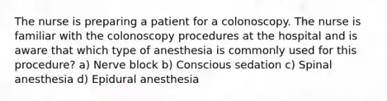 The nurse is preparing a patient for a colonoscopy. The nurse is familiar with the colonoscopy procedures at the hospital and is aware that which type of anesthesia is commonly used for this procedure? a) Nerve block b) Conscious sedation c) Spinal anesthesia d) Epidural anesthesia