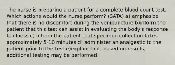 The nurse is preparing a patient for a complete blood count test. Which actions would the nurse perform? (SATA) a) emphasize that there is no discomfort during the venipuncture b)inform the patient that this test can assist in evaluating the body's response to illness c) inform the patient that specimen collection takes approximately 5-10 minutes d) administer an analgestic to the patient prior to the test e)explain that, based on results, additional testing may be performed.