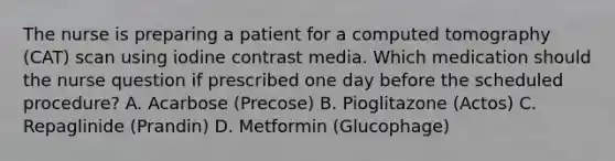 The nurse is preparing a patient for a computed tomography (CAT) scan using iodine contrast media. Which medication should the nurse question if prescribed one day before the scheduled procedure? A. Acarbose (Precose) B. Pioglitazone (Actos) C. Repaglinide (Prandin) D. Metformin (Glucophage)