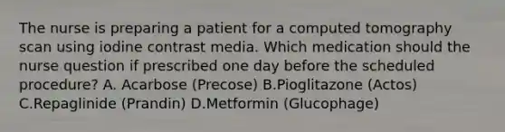 The nurse is preparing a patient for a computed tomography scan using iodine contrast media. Which medication should the nurse question if prescribed one day before the scheduled procedure? A. Acarbose (Precose) B.Pioglitazone (Actos) C.Repaglinide (Prandin) D.Metformin (Glucophage)