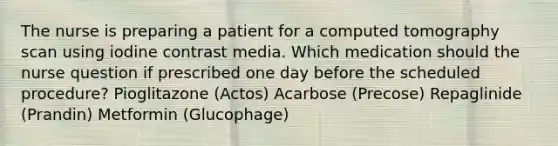 The nurse is preparing a patient for a computed tomography scan using iodine contrast media. Which medication should the nurse question if prescribed one day before the scheduled procedure? Pioglitazone (Actos) Acarbose (Precose) Repaglinide (Prandin) Metformin (Glucophage)