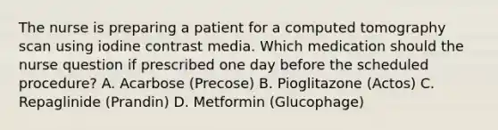 The nurse is preparing a patient for a computed tomography scan using iodine contrast media. Which medication should the nurse question if prescribed one day before the scheduled procedure? A. Acarbose (Precose) B. Pioglitazone (Actos) C. Repaglinide (Prandin) D. Metformin (Glucophage)