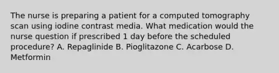 The nurse is preparing a patient for a computed tomography scan using iodine contrast media. What medication would the nurse question if prescribed 1 day before the scheduled procedure? A. Repaglinide B. Pioglitazone C. Acarbose D. Metformin