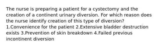 The nurse is preparing a patient for a cystectomy and the creation of a continent urinary diversion. For which reason does the nurse identify creation of this type of diversion? 1.Convenience for the patient 2.Extensive bladder destruction exists 3.Prevention of skin breakdown 4.Failed previous incontinent diversion