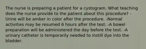 The nurse is preparing a patient for a cystogram. What teaching does the nurse provide to the patient about this procedure? -Urine will be amber in color after the procedure. -Normal activities may be resumed 6 hours after the test. -A bowel preparation will be administered the day before the test. -A urinary catheter is temporarily needed to instill dye into the bladder.