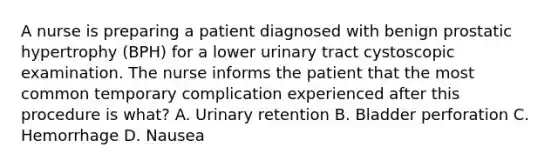 A nurse is preparing a patient diagnosed with benign prostatic hypertrophy (BPH) for a lower urinary tract cystoscopic examination. The nurse informs the patient that the most common temporary complication experienced after this procedure is what? A. Urinary retention B. Bladder perforation C. Hemorrhage D. Nausea