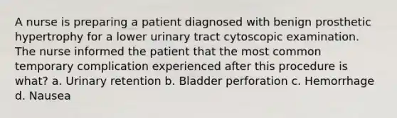 A nurse is preparing a patient diagnosed with benign prosthetic hypertrophy for a lower urinary tract cytoscopic examination. The nurse informed the patient that the most common temporary complication experienced after this procedure is what? a. Urinary retention b. Bladder perforation c. Hemorrhage d. Nausea