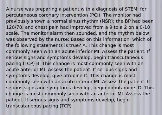 A nurse was preparing a patient with a diagnosis of STEMI for percutaneous coronary intervention (PCI). The monitor had previously shown a normal sinus rhythm (NSR); the BP had been 128/78, and chest pain had improved from a 9 to a 2 on a 0-10 scale. The monitor alarm then sounded, and the rhythm below was observed by the nurse: Based on this information, which of the following statements is true? A. This change is most commonly seen with an acute inferior MI. Assess the patient. If serious signs and symptoms develop, begin transcutaneous pacing (TCP) B. This change is most commonly seen with an acute anterior MI. Assess the patient. If serious signs and symptoms develop, give atropine C. This change is most commonly seen with an acute inferior MI. Assess the patient. If serious signs and symptoms develop, begin dobutamine. D. This change is most commonly seen with an anterior MI. Assess the patient. If serious signs and symptoms develop, begin transcutaneous pacing (TCP)