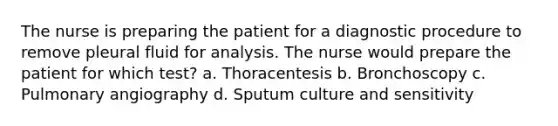 The nurse is preparing the patient for a diagnostic procedure to remove pleural fluid for analysis. The nurse would prepare the patient for which test? a. Thoracentesis b. Bronchoscopy c. Pulmonary angiography d. Sputum culture and sensitivity