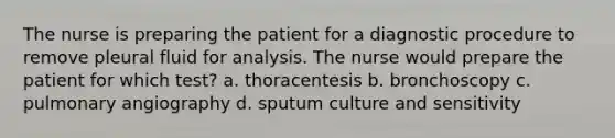 The nurse is preparing the patient for a diagnostic procedure to remove pleural fluid for analysis. The nurse would prepare the patient for which test? a. thoracentesis b. bronchoscopy c. pulmonary angiography d. sputum culture and sensitivity