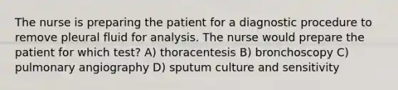 The nurse is preparing the patient for a diagnostic procedure to remove pleural fluid for analysis. The nurse would prepare the patient for which test? A) thoracentesis B) bronchoscopy C) pulmonary angiography D) sputum culture and sensitivity