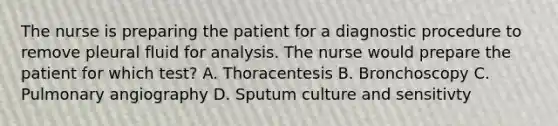 The nurse is preparing the patient for a diagnostic procedure to remove pleural fluid for analysis. The nurse would prepare the patient for which test? A. Thoracentesis B. Bronchoscopy C. Pulmonary angiography D. Sputum culture and sensitivty