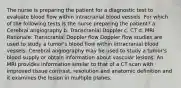 The nurse is preparing the patient for a diagnostic test to evaluate blood flow within intracranial blood vessels. For which of the following tests is the nurse preparing the patient? a. Cerebral angiography b. Transcranial Doppler c. CT d. MRI Rationale: Transcranial Doppler flow Doppler flow studies are used to study a tumor's blood flow within intracranial blood vessels. Cerebral angiography may be used to study a tumor's blood supply or obtain information about vascular lesions. An MRI provides information similar to that of a CT scan with improved tissue contrast, resolution and anatomic definition and it examines the lesion in multiple planes.