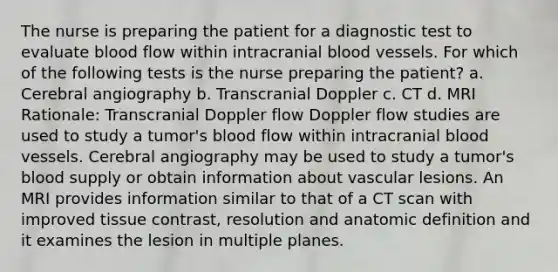 The nurse is preparing the patient for a diagnostic test to evaluate blood flow within intracranial blood vessels. For which of the following tests is the nurse preparing the patient? a. Cerebral angiography b. Transcranial Doppler c. CT d. MRI Rationale: Transcranial Doppler flow Doppler flow studies are used to study a tumor's blood flow within intracranial blood vessels. Cerebral angiography may be used to study a tumor's blood supply or obtain information about vascular lesions. An MRI provides information similar to that of a CT scan with improved tissue contrast, resolution and anatomic definition and it examines the lesion in multiple planes.