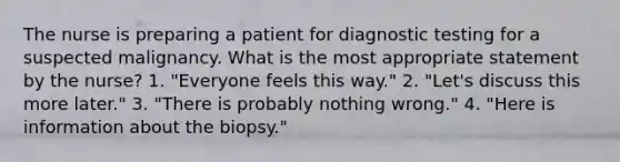 The nurse is preparing a patient for <a href='https://www.questionai.com/knowledge/koBMwDEyyl-diagnostic-testing' class='anchor-knowledge'>diagnostic testing</a> for a suspected malignancy. What is the most appropriate statement by the nurse? 1. "Everyone feels this way." 2. "Let's discuss this more later." 3. "There is probably nothing wrong." 4. "Here is information about the biopsy."