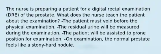 The nurse is preparing a patient for a digital rectal examination (DRE) of the prostate. What does the nurse teach the patient about the examination? -The patient must void before the physical examination. -The residual urine will be measured during the examination. -The patient will be assisted to prone position for examination. -On examination, the normal prostate feels like a stony-hard nodule.