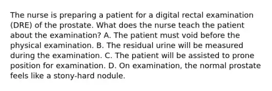 The nurse is preparing a patient for a digital rectal examination (DRE) of the prostate. What does the nurse teach the patient about the examination? A. The patient must void before the physical examination. B. The residual urine will be measured during the examination. C. The patient will be assisted to prone position for examination. D. On examination, the normal prostate feels like a stony-hard nodule.