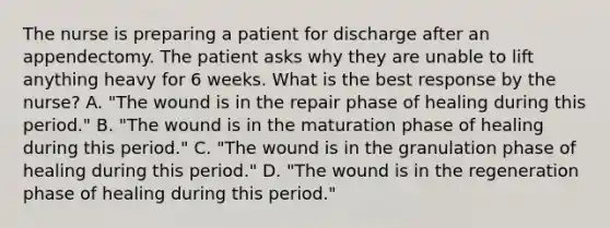 The nurse is preparing a patient for discharge after an appendectomy. The patient asks why they are unable to lift anything heavy for 6 weeks. What is the best response by the nurse? A. "The wound is in the repair phase of healing during this period." B. "The wound is in the maturation phase of healing during this period." C. "The wound is in the granulation phase of healing during this period." D. "The wound is in the regeneration phase of healing during this period."