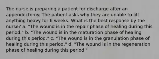 The nurse is preparing a patient for discharge after an appendectomy. The patient asks why they are unable to lift anything heavy for 6 weeks. What is the best response by the nurse? a. "The wound is in the repair phase of healing during this period." b. "The wound is in the maturation phase of healing during this period." c. "The wound is in the granulation phase of healing during this period." d. "The wound is in the regeneration phase of healing during this period."