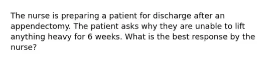 The nurse is preparing a patient for discharge after an appendectomy. The patient asks why they are unable to lift anything heavy for 6 weeks. What is the best response by the nurse?