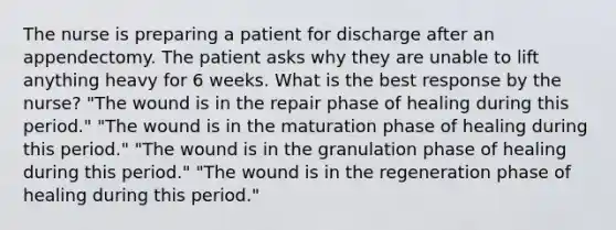 The nurse is preparing a patient for discharge after an appendectomy. The patient asks why they are unable to lift anything heavy for 6 weeks. What is the best response by the nurse? "The wound is in the repair phase of healing during this period." "The wound is in the maturation phase of healing during this period." "The wound is in the granulation phase of healing during this period." "The wound is in the regeneration phase of healing during this period."