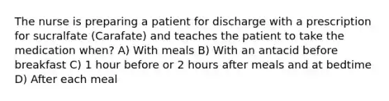 The nurse is preparing a patient for discharge with a prescription for sucralfate (Carafate) and teaches the patient to take the medication when? A) With meals B) With an antacid before breakfast C) 1 hour before or 2 hours after meals and at bedtime D) After each meal