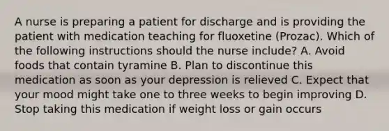 A nurse is preparing a patient for discharge and is providing the patient with medication teaching for fluoxetine (Prozac). Which of the following instructions should the nurse include? A. Avoid foods that contain tyramine B. Plan to discontinue this medication as soon as your depression is relieved C. Expect that your mood might take one to three weeks to begin improving D. Stop taking this medication if weight loss or gain occurs