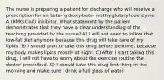 The nurse is preparing a patient for discharge who will receive a prescription for an beta-hydroxy-beta- methylglutaryl coenzyme A (HMG-CoA) inhibitor. What statement by the patient demonstrates that they have a clear understanding of the teaching provided by the nurse? A) ​I will not need to follow that low-fat diet anymore because this drug will take care of my lipids.​ B) ​I should plan to take this drug before bedtime, because my body makes lipids mostly at night.​ C) ​After I start taking this drug, I will not have to worry about the exercise routine the doctor prescribed.​ D) ​I should take this drug first thing in the morning and make sure I drink a full glass of water.​