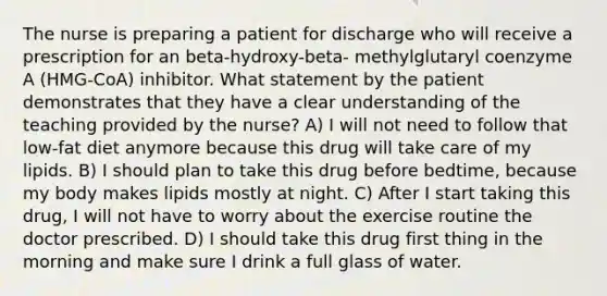 The nurse is preparing a patient for discharge who will receive a prescription for an beta-hydroxy-beta- methylglutaryl coenzyme A (HMG-CoA) inhibitor. What statement by the patient demonstrates that they have a clear understanding of the teaching provided by the nurse? A) ​I will not need to follow that low-fat diet anymore because this drug will take care of my lipids.​ B) ​I should plan to take this drug before bedtime, because my body makes lipids mostly at night.​ C) ​After I start taking this drug, I will not have to worry about the exercise routine the doctor prescribed.​ D) ​I should take this drug first thing in the morning and make sure I drink a full glass of water.​