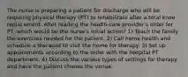 The nurse is preparing a patient for discharge who will be requiring physical therapy (PT) to rehabilitate after a total knee replacement. After reading the health-care provider's order for PT, which would be the nurse's initial action? 1) Teach the family the exercises needed for the patient. 2) Call home health and schedule a therapist to visit the home for therapy. 3) Set up appointments according to the order with the hospital PT department. 4) Discuss the various types of settings for therapy and have the patient choose the venue.