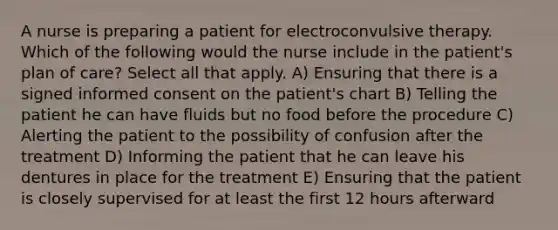 A nurse is preparing a patient for electroconvulsive therapy. Which of the following would the nurse include in the patient's plan of care? Select all that apply. A) Ensuring that there is a signed informed consent on the patient's chart B) Telling the patient he can have fluids but no food before the procedure C) Alerting the patient to the possibility of confusion after the treatment D) Informing the patient that he can leave his dentures in place for the treatment E) Ensuring that the patient is closely supervised for at least the first 12 hours afterward