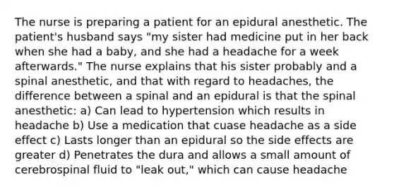 The nurse is preparing a patient for an epidural anesthetic. The patient's husband says "my sister had medicine put in her back when she had a baby, and she had a headache for a week afterwards." The nurse explains that his sister probably and a spinal anesthetic, and that with regard to headaches, the difference between a spinal and an epidural is that the spinal anesthetic: a) Can lead to hypertension which results in headache b) Use a medication that cuase headache as a side effect c) Lasts longer than an epidural so the side effects are greater d) Penetrates the dura and allows a small amount of cerebrospinal fluid to "leak out," which can cause headache