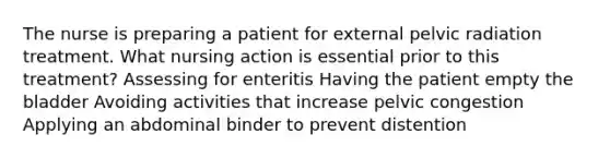 The nurse is preparing a patient for external pelvic radiation treatment. What nursing action is essential prior to this treatment? Assessing for enteritis Having the patient empty the bladder Avoiding activities that increase pelvic congestion Applying an abdominal binder to prevent distention