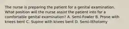 The nurse is preparing the patient for a genital examination. What position will the nurse assist the patient into for a comfortable genital examination? A. Semi-Fowler B. Prone with knees bent C. Supine with knees bent D. Semi-lithotomy