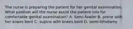 The nurse is preparing the patient for her genital examination. What position will the nurse assist the patient into for comfortable genital examination? A. Semi-fowler B. prone with her knees bent C. supine with knees bent D. semi-lithotomy