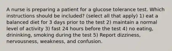 A nurse is preparing a patient for a glucose tolerance test. Which instructions should be included? (select all that apply) 1) eat a balanced diet for 3 days prior to the test 2) maintain a normal level of activity 3) fast 24 hours before the test 4) no eating, drininking, smoking during the test 5) Report dizziness, nervousness, weakness, and confusion.