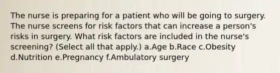 The nurse is preparing for a patient who will be going to surgery. The nurse screens for risk factors that can increase a person's risks in surgery. What risk factors are included in the nurse's screening? (Select all that apply.) a.Age b.Race c.Obesity d.Nutrition e.Pregnancy f.Ambulatory surgery