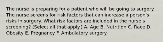 The nurse is preparing for a patient who will be going to surgery. The nurse screens for risk factors that can increase a person's risks in surgery. What risk factors are included in the nurse's screening? (Select all that apply.) A. Age B. Nutrition C. Race D. Obesity E. Pregnancy F. Ambulatory surgery