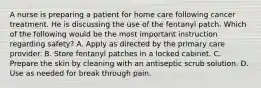 A nurse is preparing a patient for home care following cancer treatment. He is discussing the use of the fentanyl patch. Which of the following would be the most important instruction regarding safety? A. Apply as directed by the primary care provider. B. Store fentanyl patches in a locked cabinet. C. Prepare the skin by cleaning with an antiseptic scrub solution. D. Use as needed for break through pain.