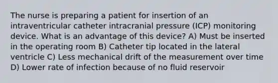 The nurse is preparing a patient for insertion of an intraventricular catheter intracranial pressure (ICP) monitoring device. What is an advantage of this device? A) Must be inserted in the operating room B) Catheter tip located in the lateral ventricle C) Less mechanical drift of the measurement over time D) Lower rate of infection because of no fluid reservoir