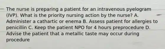 The nurse is preparing a patient for an intravenous pyelogram (IVP). What is the priority nursing action by the nurse? A. Administer a cathartic or enema B. Assess patient for allergies to penicillin C. Keep the patient NPO for 4 hours preprocedure D. Advise the patient that a metallic taste may occur during procedure