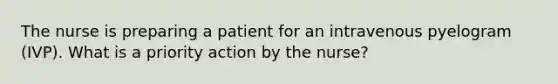 The nurse is preparing a patient for an intravenous pyelogram (IVP). What is a priority action by the nurse?