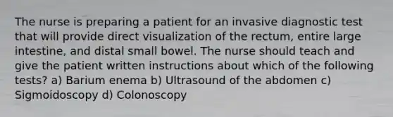 The nurse is preparing a patient for an invasive diagnostic test that will provide direct visualization of the rectum, entire large intestine, and distal small bowel. The nurse should teach and give the patient written instructions about which of the following tests? a) Barium enema b) Ultrasound of the abdomen c) Sigmoidoscopy d) Colonoscopy