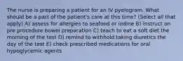 The nurse is preparing a patient for an IV pyelogram. What should be a part of the patient's care at this time? (Select all that apply) A) assess for allergies to seafood or iodine B) instruct on pre procedure bowel preparation C) teach to eat a soft diet the morning of the test D) remind to withhold taking diuretics the day of the test E) check prescribed medications for oral hypoglycemic agents