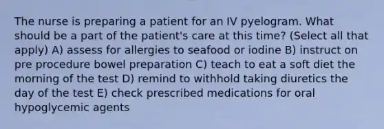 The nurse is preparing a patient for an IV pyelogram. What should be a part of the patient's care at this time? (Select all that apply) A) assess for allergies to seafood or iodine B) instruct on pre procedure bowel preparation C) teach to eat a soft diet the morning of the test D) remind to withhold taking diuretics the day of the test E) check prescribed medications for oral hypoglycemic agents