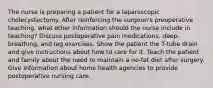 The nurse is preparing a patient for a laparoscopic cholecystectomy. After reinforcing the surgeon's preoperative teaching, what other information should the nurse include in teaching? Discuss postoperative pain medications, deep-breathing, and leg exercises. Show the patient the T-tube drain and give instructions about how to care for it. Teach the patient and family about the need to maintain a no-fat diet after surgery. Give information about home health agencies to provide postoperative nursing care.