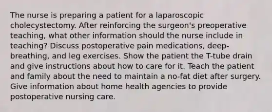 The nurse is preparing a patient for a laparoscopic cholecystectomy. After reinforcing the surgeon's preoperative teaching, what other information should the nurse include in teaching? Discuss postoperative pain medications, deep-breathing, and leg exercises. Show the patient the T-tube drain and give instructions about how to care for it. Teach the patient and family about the need to maintain a no-fat diet after surgery. Give information about home health agencies to provide postoperative nursing care.